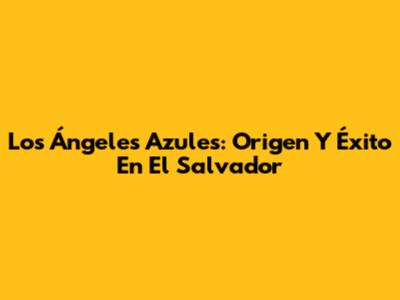 Los Ángeles Azules: Origen Y Éxito En El Salvador