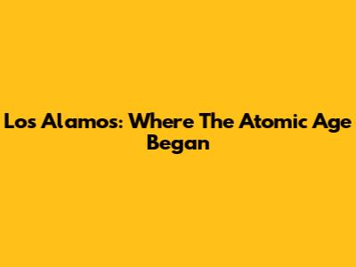 Los Alamos: Where The Atomic Age Began