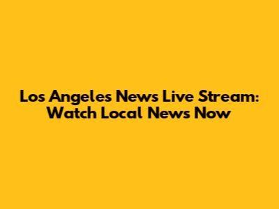 Los Angeles News Live Stream: Watch Local News Now