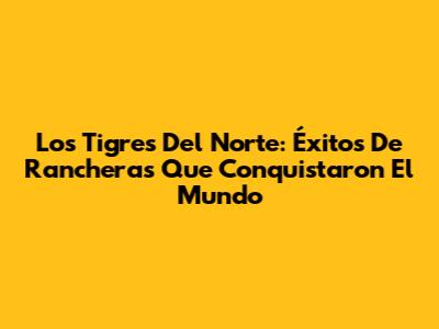 Los Tigres Del Norte: Éxitos De Rancheras Que Conquistaron El Mundo