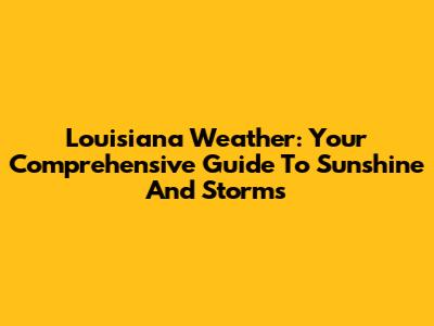 Louisiana Weather: Your Comprehensive Guide To Sunshine And Storms