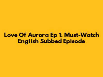 Love Of Aurora Ep 1: Must-Watch English Subbed Episode