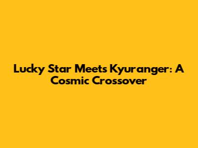 Lucky Star Meets Kyuranger: A Cosmic Crossover