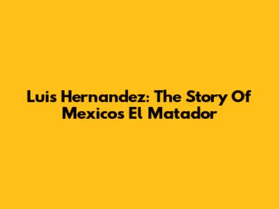Luis Hernandez: The Story Of Mexico's El Matador