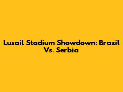 Lusail Stadium Showdown: Brazil Vs. Serbia