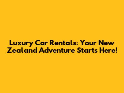 Luxury Car Rentals: Your New Zealand Adventure Starts Here!