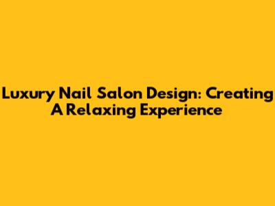 Luxury Nail Salon Design: Creating A Relaxing Experience