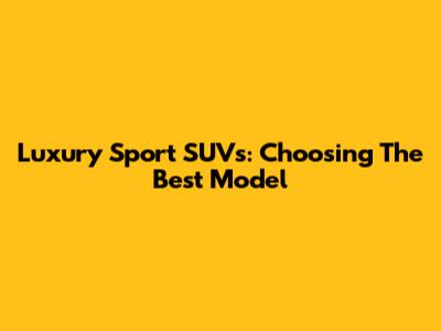 Luxury Sport SUVs: Choosing The Best Model