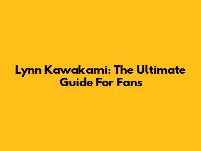 Lynn Kawakami: The Ultimate Guide For Fans