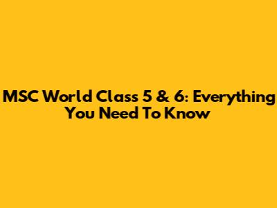 MSC World Class 5 & 6: Everything You Need To Know