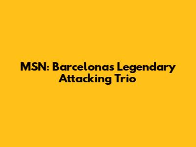 MSN: Barcelona's Legendary Attacking Trio