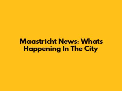 Maastricht News: What's Happening In The City