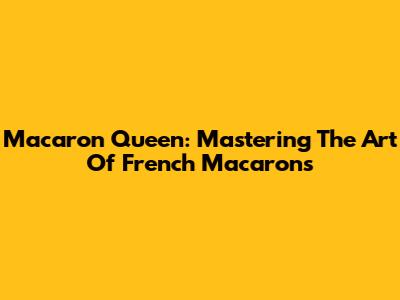 Macaron Queen: Mastering The Art Of French Macarons
