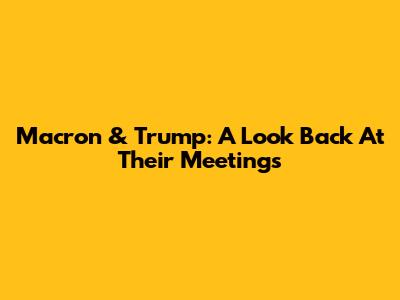 Macron & Trump: A Look Back At Their Meetings