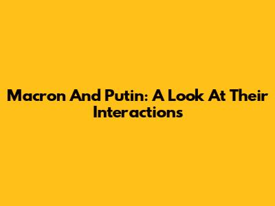 Macron And Putin: A Look At Their Interactions