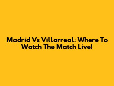 Madrid Vs Villarreal: Where To Watch The Match Live!
