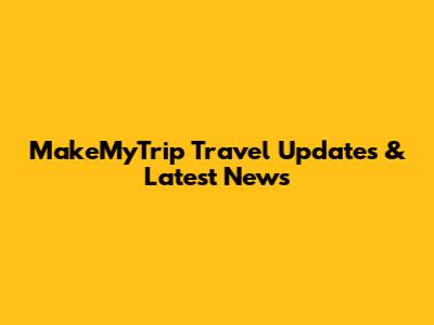 MakeMyTrip Travel Updates & Latest News