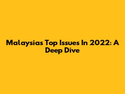 Malaysia's Top Issues In 2022: A Deep Dive