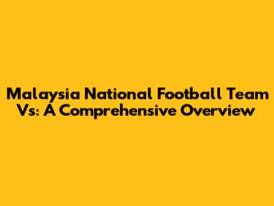Malaysia National Football Team Vs: A Comprehensive Overview