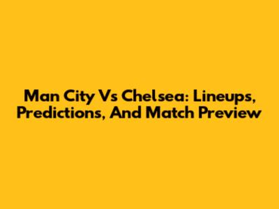 Man City Vs Chelsea: Lineups, Predictions, And Match Preview