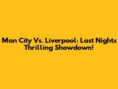 Man City Vs. Liverpool: Last Night's Thrilling Showdown!