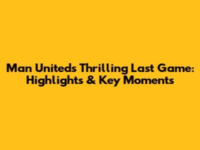 Man United's Thrilling Last Game: Highlights & Key Moments