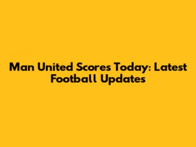 Man United Scores Today: Latest Football Updates