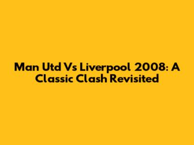 Man Utd Vs Liverpool 2008: A Classic Clash Revisited