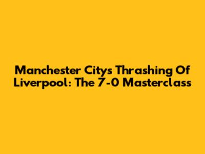 Manchester City's Thrashing Of Liverpool: The 7-0 Masterclass