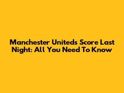 Manchester United's Score Last Night: All You Need To Know