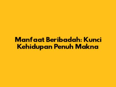 Manfaat Beribadah: Kunci Kehidupan Penuh Makna