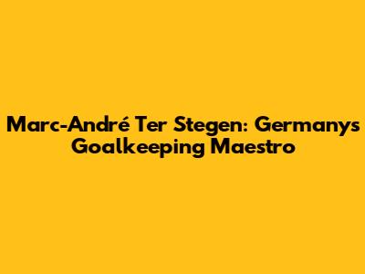 Marc-André Ter Stegen: Germany's Goalkeeping Maestro