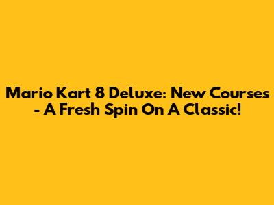 Mario Kart 8 Deluxe: New Courses - A Fresh Spin On A Classic!