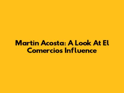 Martin Acosta: A Look At El Comercio's Influence