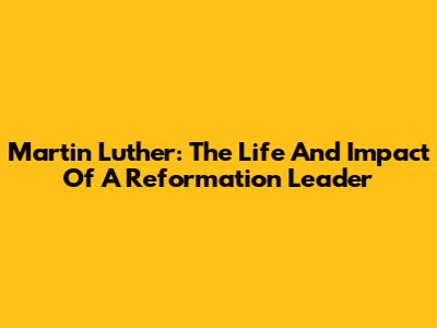 Martin Luther: The Life And Impact Of A Reformation Leader