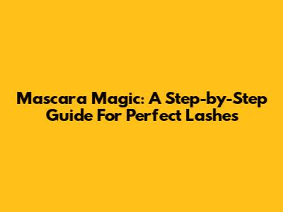 Mascara Magic: A Step-by-Step Guide For Perfect Lashes