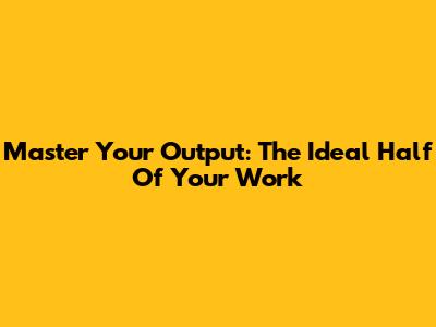 Master Your Output: The Ideal Half Of Your Work