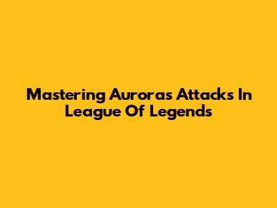 Mastering Aurora's Attacks In League Of Legends