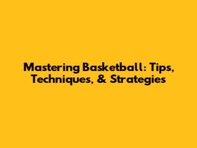 Mastering Basketball: Tips, Techniques, & Strategies