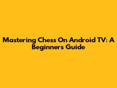 Mastering Chess On Android TV: A Beginner's Guide