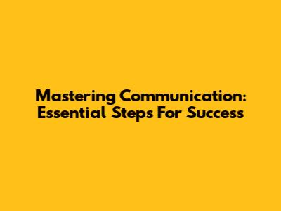 Mastering Communication: Essential Steps For Success