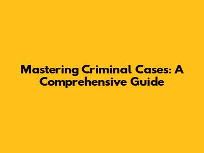Mastering Criminal Cases: A Comprehensive Guide