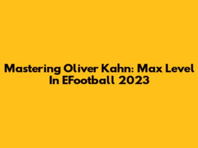 Mastering Oliver Kahn: Max Level In EFootball 2023