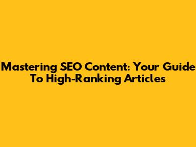 Mastering SEO Content: Your Guide To High-Ranking Articles