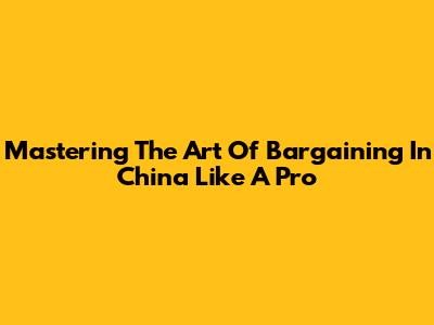 Mastering The Art Of Bargaining In China Like A Pro
