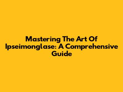 Mastering The Art Of Ipseimonglase: A Comprehensive Guide