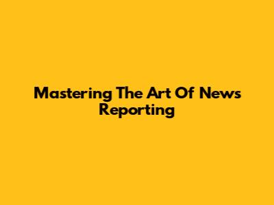 Mastering The Art Of News Reporting