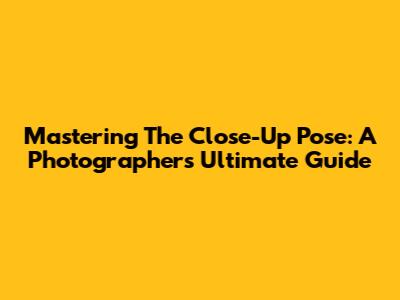 Mastering The Close-Up Pose: A Photographer's Ultimate Guide