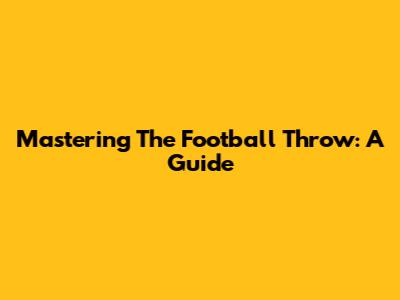 Mastering The Football Throw: A Guide