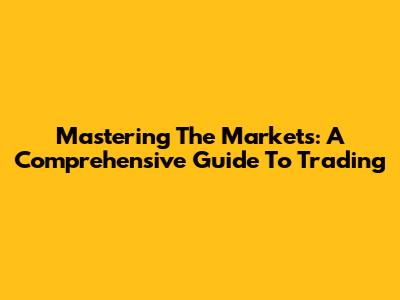 Mastering The Markets: A Comprehensive Guide To Trading